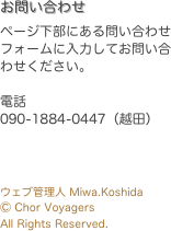お問い合わせ
ページ下部にある問い合わせフォームに入力してお問い合わせください。

電話
090-1884-0447（越田）



ウェブ管理人 Miwa.Koshida
Ⓒ Chor Voyagers
All Rights Reserved.